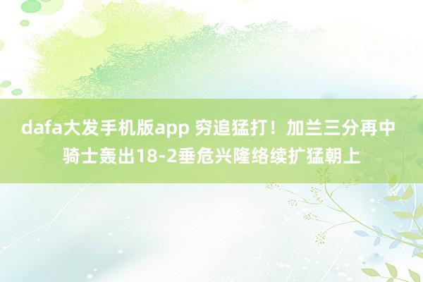 dafa大发手机版app 穷追猛打！加兰三分再中 骑士轰出18-2垂危兴隆络续扩猛朝上