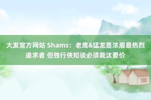 大发官方网站 Shams：老鹰&猛龙是浓眉最热烈追求者 但独行侠知谈必须裁汰要价