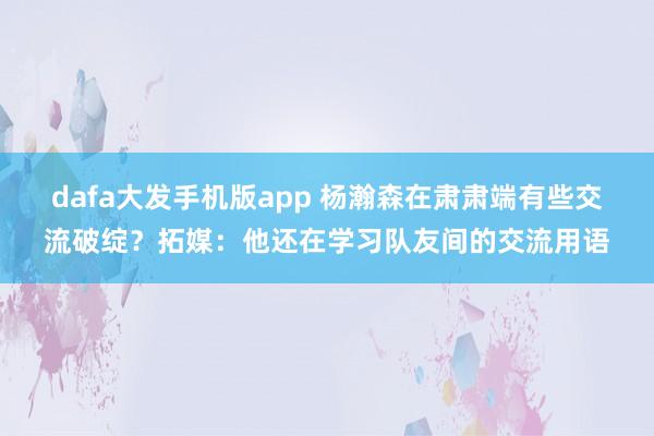 dafa大发手机版app 杨瀚森在肃肃端有些交流破绽？拓媒：他还在学习队友间的交流用语