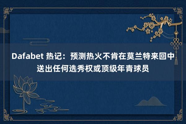 Dafabet 热记：预测热火不肯在莫兰特来回中送出任何选秀权或顶级年青球员