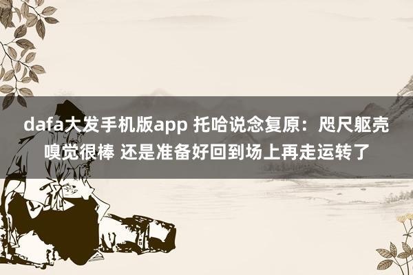 dafa大发手机版app 托哈说念复原：咫尺躯壳嗅觉很棒 还是准备好回到场上再走运转了