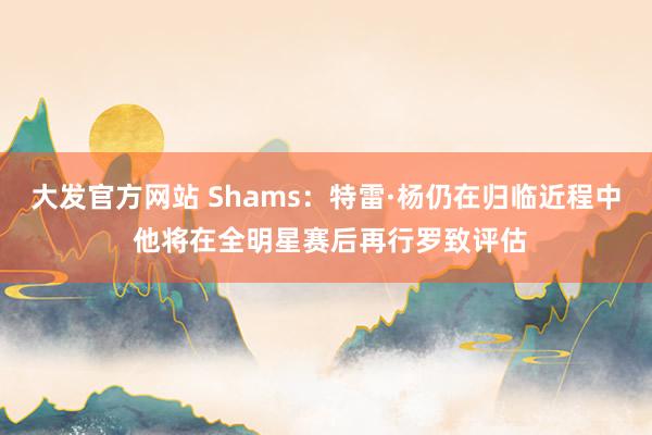 大发官方网站 Shams：特雷·杨仍在归临近程中 他将在全明星赛后再行罗致评估