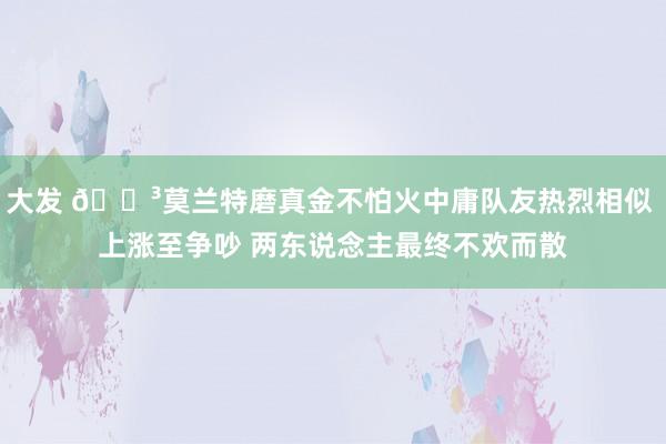 大发 😳莫兰特磨真金不怕火中庸队友热烈相似 上涨至争吵 两东说念主最终不欢而散