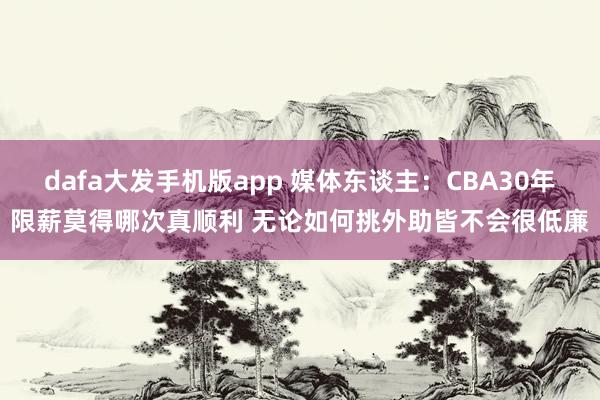 dafa大发手机版app 媒体东谈主：CBA30年限薪莫得哪次真顺利 无论如何挑外助皆不会很低廉