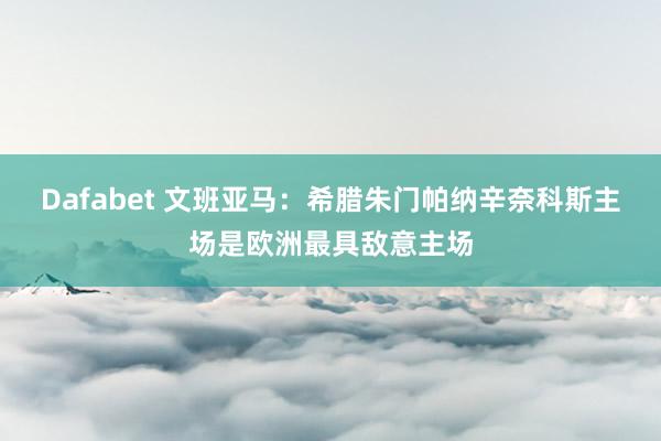 Dafabet 文班亚马：希腊朱门帕纳辛奈科斯主场是欧洲最具敌意主场