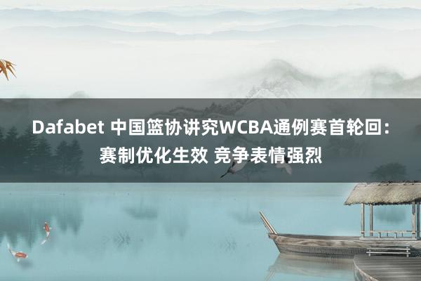 Dafabet 中国篮协讲究WCBA通例赛首轮回：赛制优化生效 竞争表情强烈