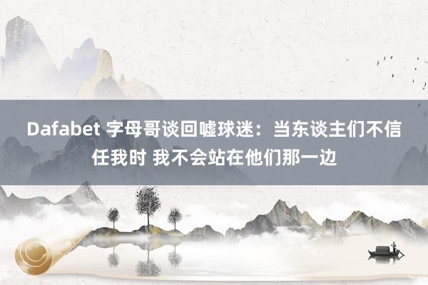 Dafabet 字母哥谈回嘘球迷：当东谈主们不信任我时 我不会站在他们那一边