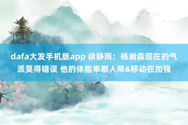 dafa大发手机版app 徐静雨：杨瀚森现在的气派莫得错误 他的体脂率鄙人降&移动在加强