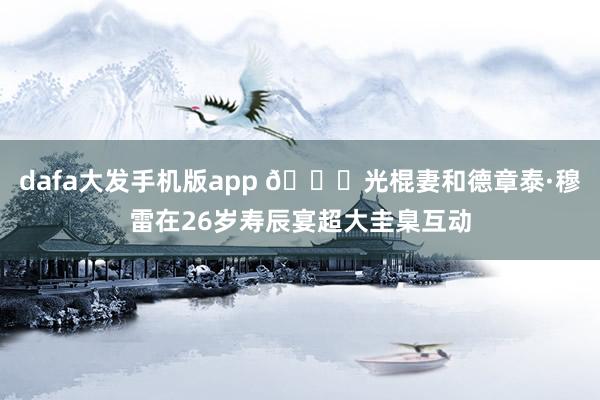 dafa大发手机版app 🔞光棍妻和德章泰·穆雷在26岁寿辰宴超大圭臬互动
