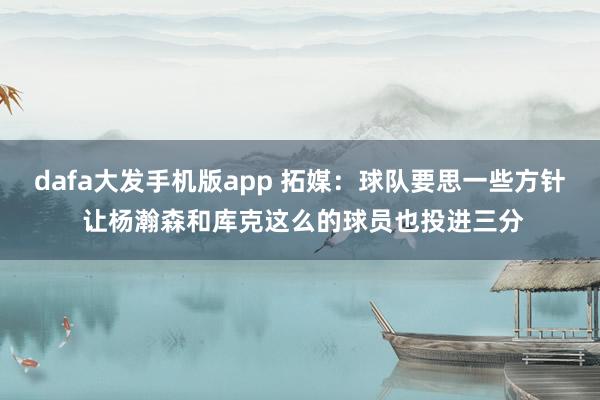 dafa大发手机版app 拓媒：球队要思一些方针 让杨瀚森和库克这么的球员也投进三分