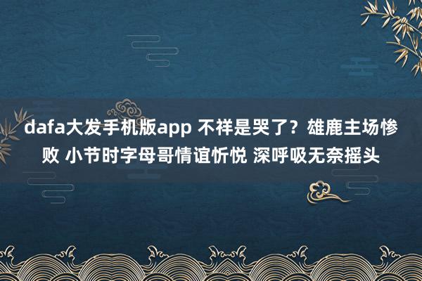 dafa大发手机版app 不祥是哭了？雄鹿主场惨败 小节时字母哥情谊忻悦 深呼吸无奈摇头