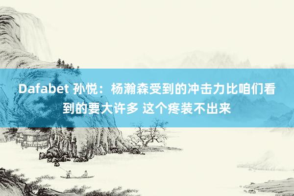 Dafabet 孙悦：杨瀚森受到的冲击力比咱们看到的要大许多 这个疼装不出来