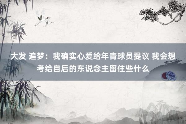 大发 追梦：我确实心爱给年青球员提议 我会想考给自后的东说念主留住些什么