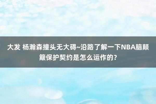 大发 杨瀚森撞头无大碍~沿路了解一下NBA脑颠簸保护契约是怎么运作的？