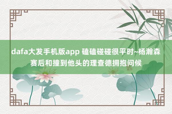 dafa大发手机版app 磕磕碰碰很平时~杨瀚森赛后和撞到他头的理查德拥抱问候