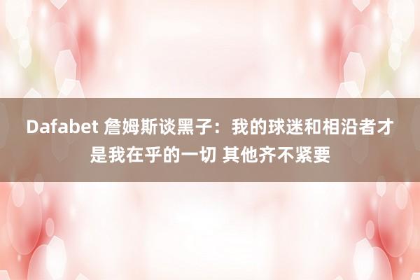 Dafabet 詹姆斯谈黑子：我的球迷和相沿者才是我在乎的一切 其他齐不紧要