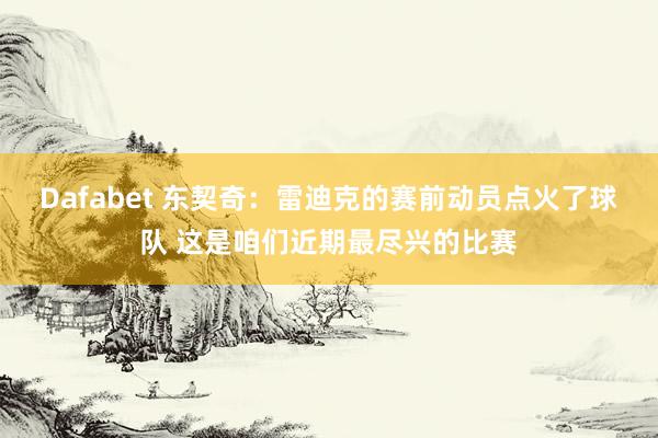 Dafabet 东契奇：雷迪克的赛前动员点火了球队 这是咱们近期最尽兴的比赛