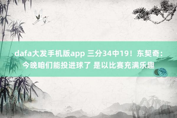 dafa大发手机版app 三分34中19！东契奇：今晚咱们能投进球了 是以比赛充满乐趣