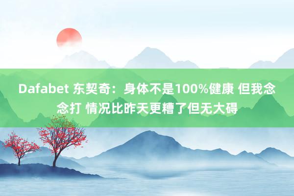 Dafabet 东契奇：身体不是100%健康 但我念念打 情况比昨天更糟了但无大碍