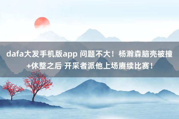 dafa大发手机版app 问题不大！杨瀚森脑壳被撞+休整之后 开采者派他上场赓续比赛！