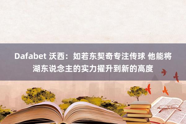 Dafabet 沃西：如若东契奇专注传球 他能将湖东说念主的实力擢升到新的高度