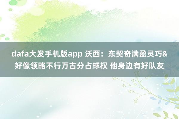 dafa大发手机版app 沃西：东契奇满盈灵巧&好像领略不行万古分占球权 他身边有好队友