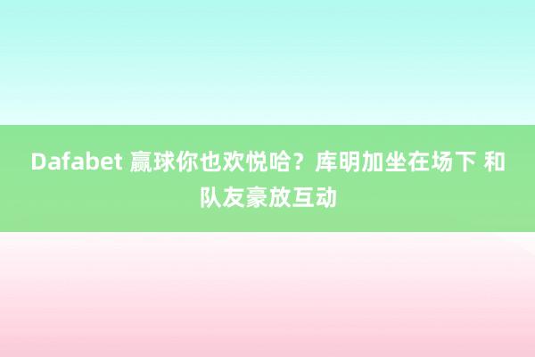 Dafabet 赢球你也欢悦哈？库明加坐在场下 和队友豪放互动
