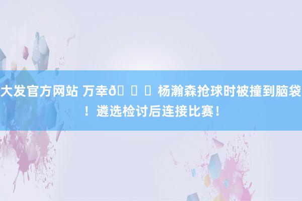 大发官方网站 万幸🙏杨瀚森抢球时被撞到脑袋！遴选检讨后连接比赛！