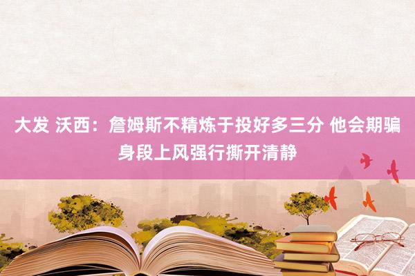 大发 沃西：詹姆斯不精炼于投好多三分 他会期骗身段上风强行撕开清静