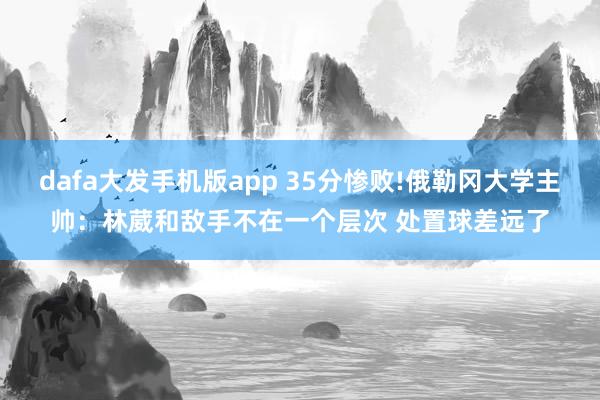 dafa大发手机版app 35分惨败!俄勒冈大学主帅：林葳和敌手不在一个层次 处置球差远了