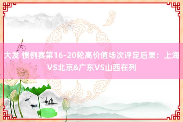 大发 惯例赛第16-20轮高价值场次评定后果：上海VS北京&广东VS山西在列