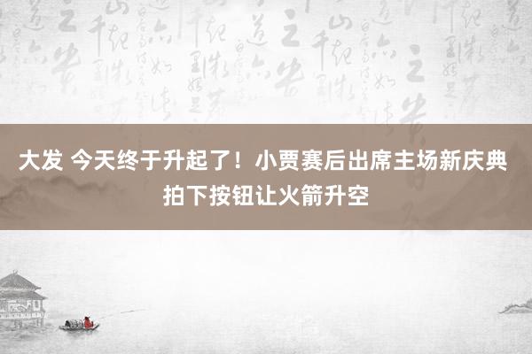 大发 今天终于升起了！小贾赛后出席主场新庆典 拍下按钮让火箭升空