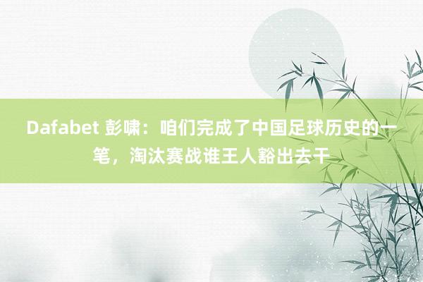 Dafabet 彭啸：咱们完成了中国足球历史的一笔，淘汰赛战谁王人豁出去干