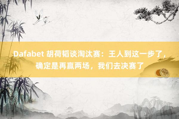 Dafabet 胡荷韬谈淘汰赛：王人到这一步了，确定是再赢两场，我们去决赛了