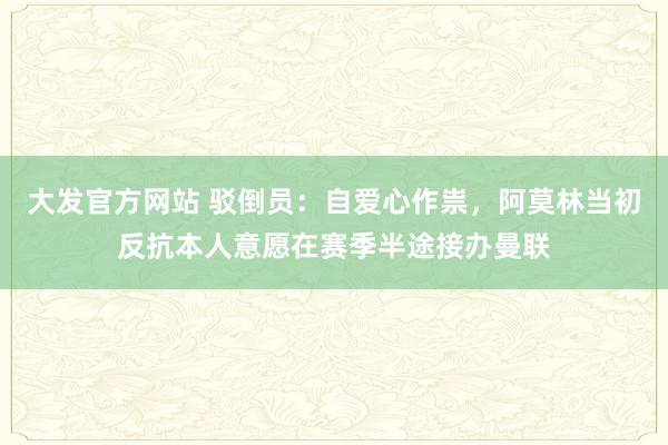 大发官方网站 驳倒员：自爱心作祟，阿莫林当初反抗本人意愿在赛季半途接办曼联