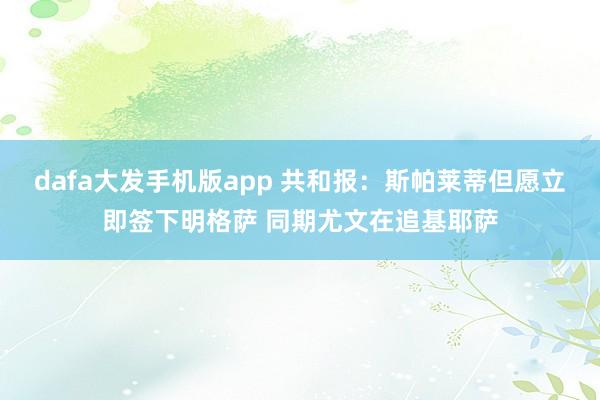 dafa大发手机版app 共和报：斯帕莱蒂但愿立即签下明格萨 同期尤文在追基耶萨