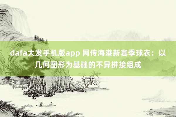 dafa大发手机版app 网传海港新赛季球衣：以几何图形为基础的不异拼接组成