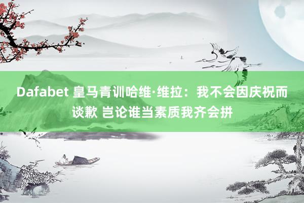 Dafabet 皇马青训哈维·维拉：我不会因庆祝而谈歉 岂论谁当素质我齐会拼