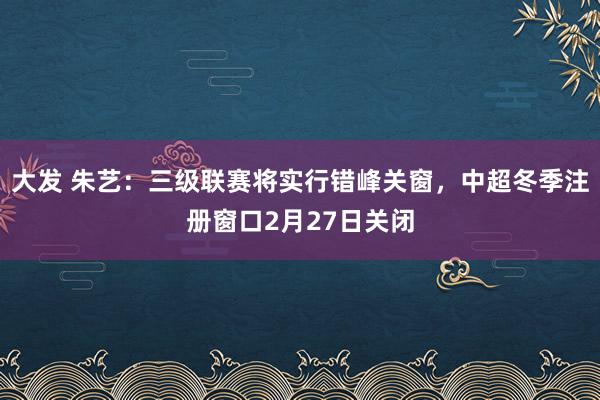 大发 朱艺：三级联赛将实行错峰关窗，中超冬季注册窗口2月27日关闭