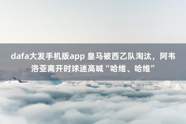 dafa大发手机版app 皇马被西乙队淘汰，<a href=