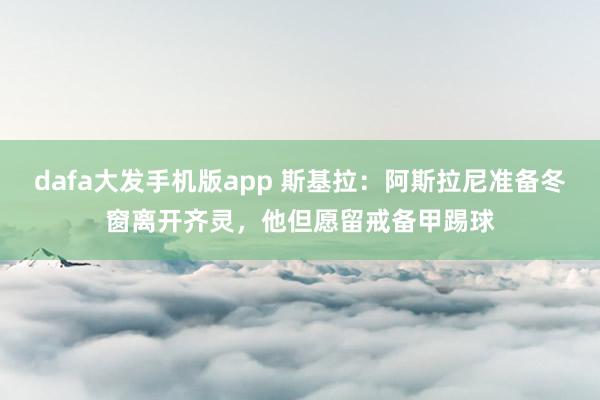 dafa大发手机版app 斯基拉：阿斯拉尼准备冬窗离开齐灵，他但愿留戒备甲踢球