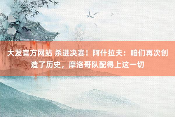 大发官方网站 杀进决赛！阿什拉夫：咱们再次创造了历史，摩洛哥队配得上这一切