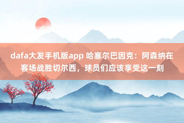 dafa大发手机版app 哈塞尔巴因克：阿森纳在客场战胜切尔西，球员们应该享受这一刻
