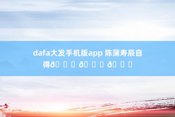 dafa大发手机版app 陈蒲寿辰自得🎂🎂🎂