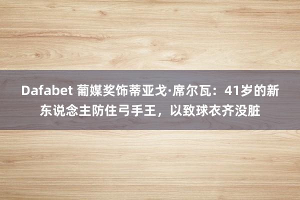 Dafabet 葡媒奖饰蒂亚戈·席尔瓦：41岁的新东说念主防住弓手王，以致球衣齐没脏