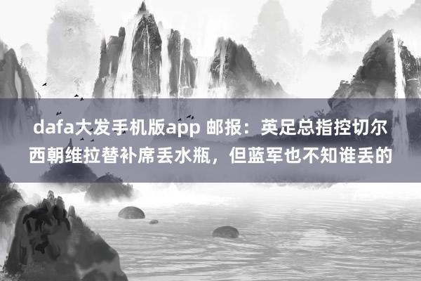 dafa大发手机版app 邮报：英足总指控切尔西朝维拉替补席丢水瓶，但蓝军也不知谁丢的