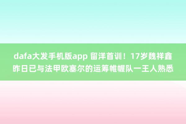 dafa大发手机版app 留洋首训！17岁魏祥鑫昨日已与法甲欧塞尔的运筹帷幄队一王人熟悉
