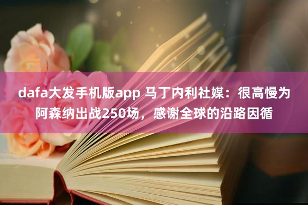 dafa大发手机版app 马丁内利社媒：很高慢为阿森纳出战250场，感谢全球的沿路因循