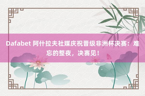 Dafabet 阿什拉夫社媒庆祝晋级非洲杯决赛：难忘的整夜，决赛见！