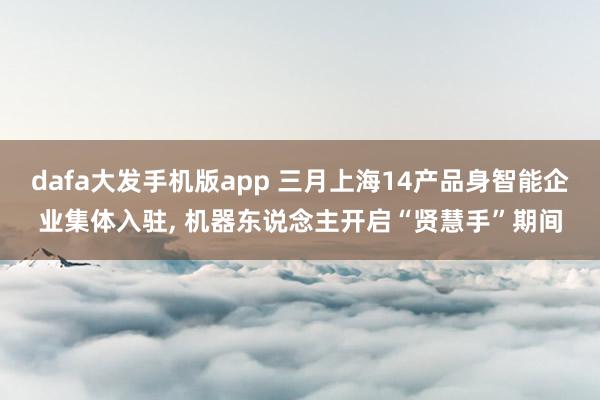 dafa大发手机版app 三月上海14产品身智能企业集体入驻， 机器东说念主开启“贤慧手”期间